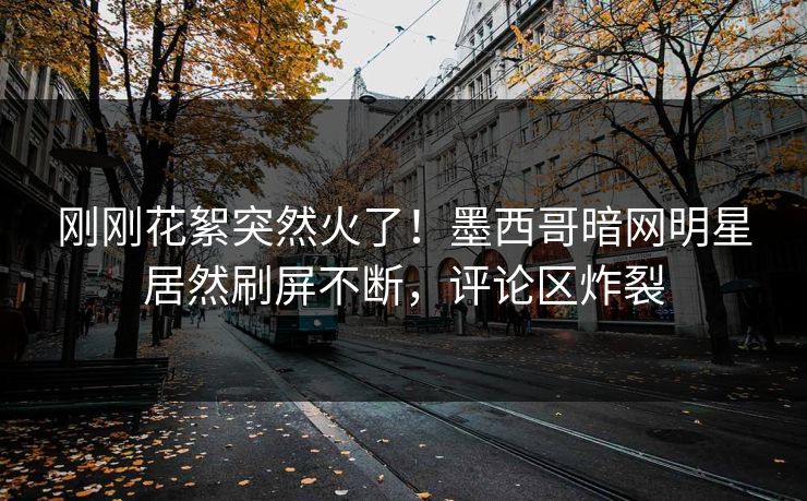 刚刚花絮突然火了！墨西哥暗网明星居然刷屏不断，评论区炸裂
