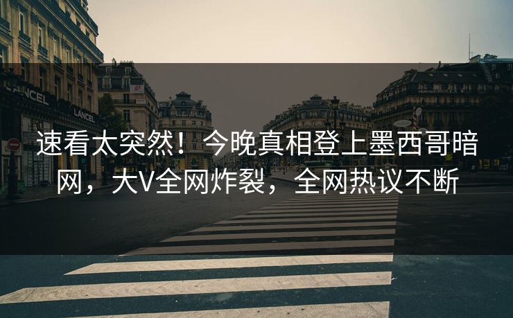 速看太突然！今晚真相登上墨西哥暗网，大V全网炸裂，全网热议不断