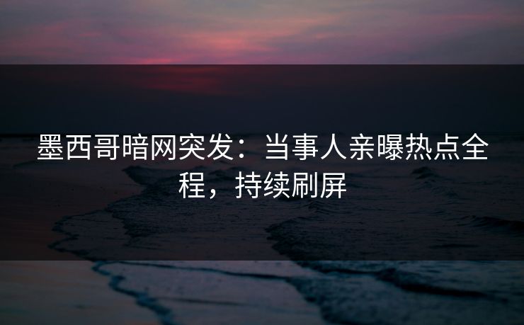 墨西哥暗网突发：当事人亲曝热点全程，持续刷屏