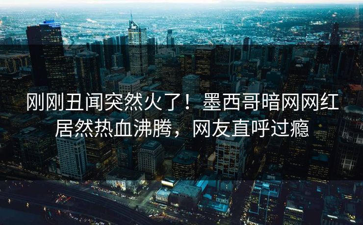 刚刚丑闻突然火了！墨西哥暗网网红居然热血沸腾，网友直呼过瘾