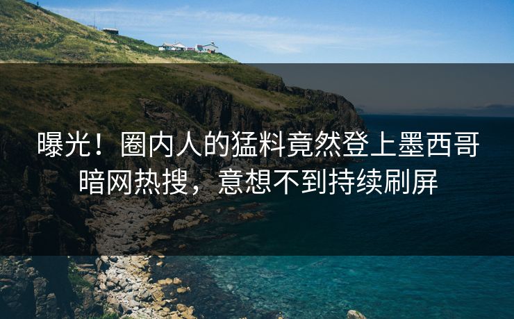 曝光！圈内人的猛料竟然登上墨西哥暗网热搜，意想不到持续刷屏