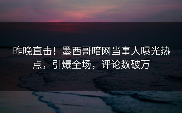 昨晚直击！墨西哥暗网当事人曝光热点，引爆全场，评论数破万