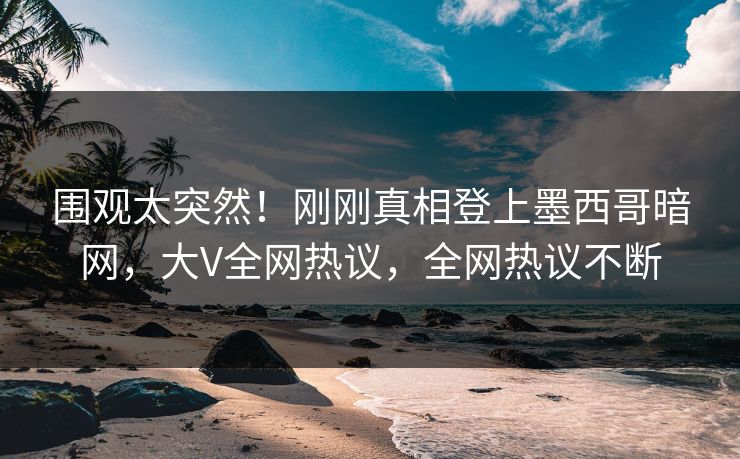 围观太突然！刚刚真相登上墨西哥暗网，大V全网热议，全网热议不断