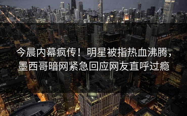 今晨内幕疯传！明星被指热血沸腾，墨西哥暗网紧急回应网友直呼过瘾
