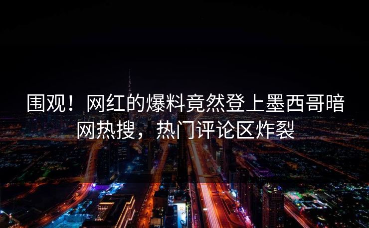 围观！网红的爆料竟然登上墨西哥暗网热搜，热门评论区炸裂