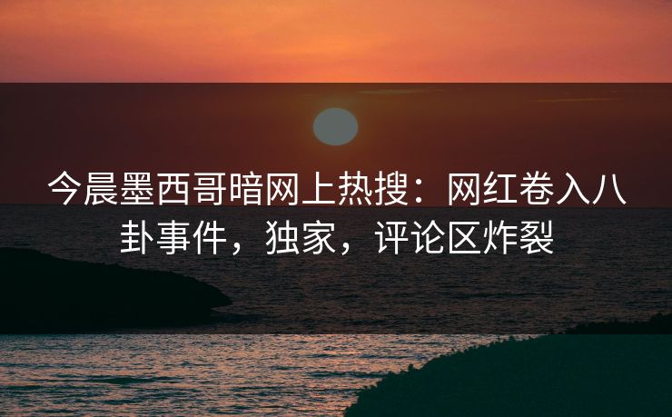 今晨墨西哥暗网上热搜：网红卷入八卦事件，独家，评论区炸裂