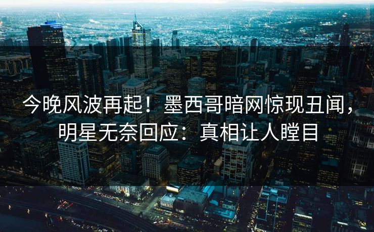 今晚风波再起！墨西哥暗网惊现丑闻，明星无奈回应：真相让人瞠目
