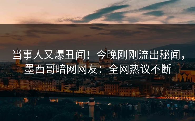 当事人又爆丑闻！今晚刚刚流出秘闻，墨西哥暗网网友：全网热议不断