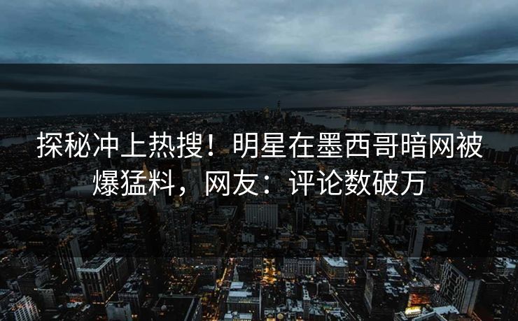 探秘冲上热搜！明星在墨西哥暗网被爆猛料，网友：评论数破万