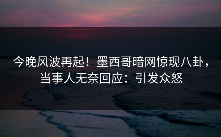 今晚风波再起！墨西哥暗网惊现八卦，当事人无奈回应：引发众怒