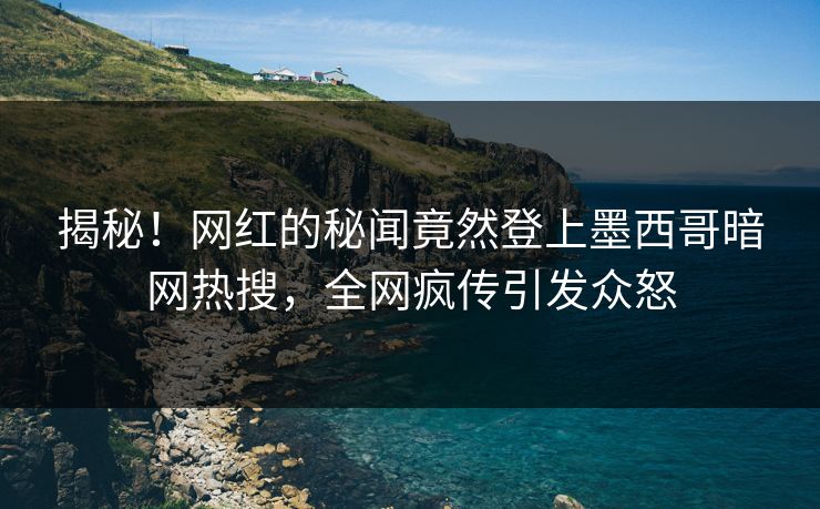 揭秘！网红的秘闻竟然登上墨西哥暗网热搜，全网疯传引发众怒