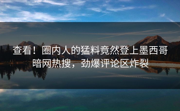 查看！圈内人的猛料竟然登上墨西哥暗网热搜，劲爆评论区炸裂
