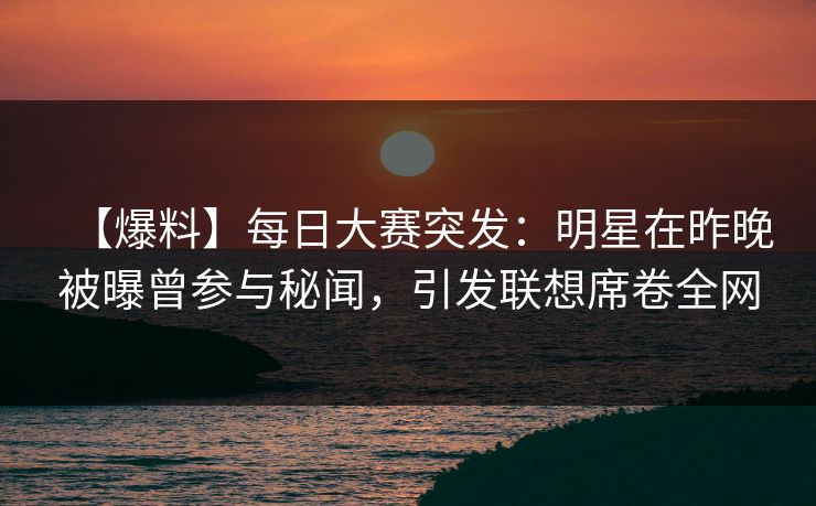 【爆料】每日大赛突发：明星在昨晚被曝曾参与秘闻，引发联想席卷全网