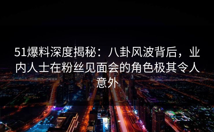 51爆料深度揭秘：八卦风波背后，业内人士在粉丝见面会的角色极其令人意外