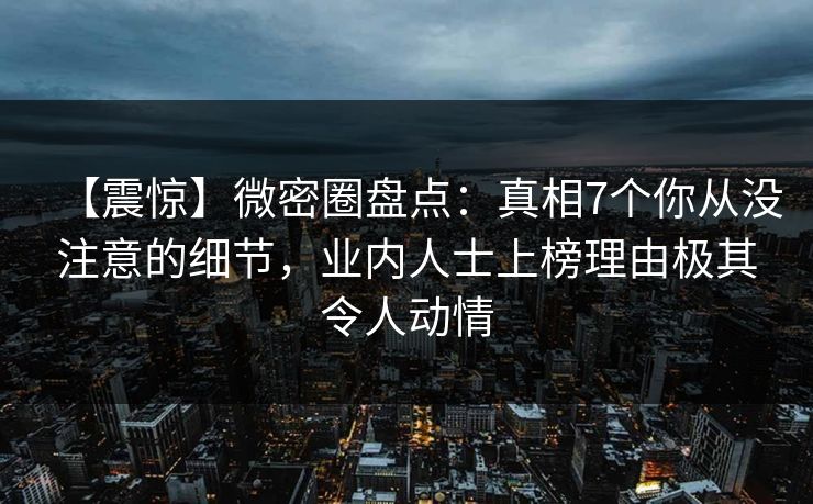 【震惊】微密圈盘点：真相7个你从没注意的细节，业内人士上榜理由极其令人动情