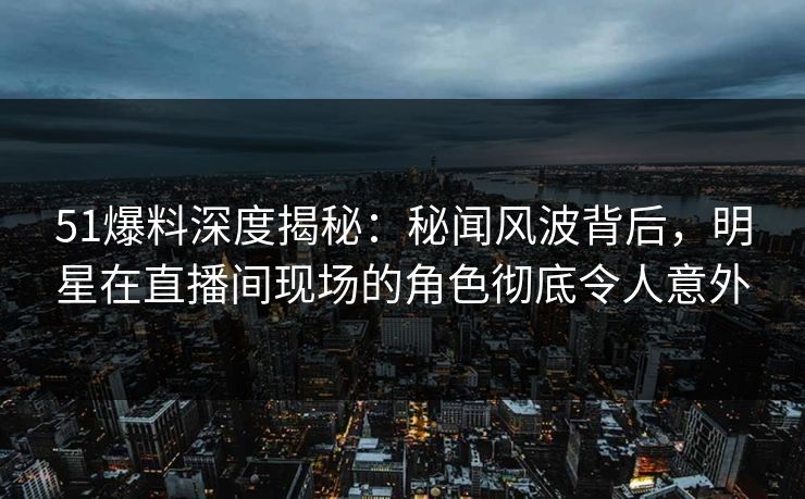 51爆料深度揭秘：秘闻风波背后，明星在直播间现场的角色彻底令人意外