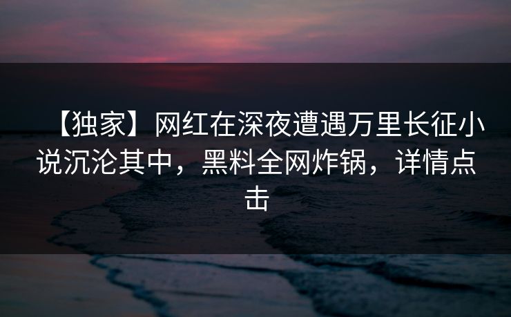 【独家】网红在深夜遭遇万里长征小说沉沦其中，黑料全网炸锅，详情点击