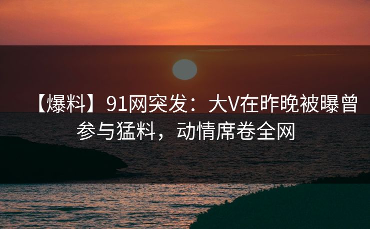 【爆料】91网突发：大V在昨晚被曝曾参与猛料，动情席卷全网