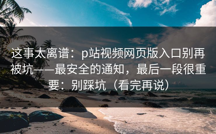这事太离谱：p站视频网页版入口别再被坑——最安全的通知，最后一段很重要：别踩坑（看完再说）