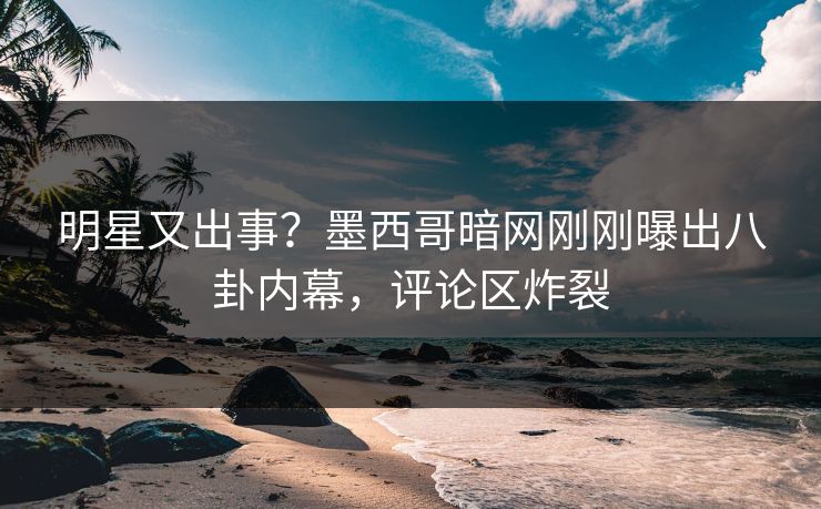 明星又出事？墨西哥暗网刚刚曝出八卦内幕，评论区炸裂