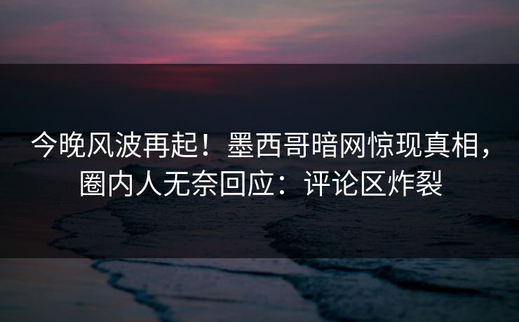 今晚风波再起！墨西哥暗网惊现真相，圈内人无奈回应：评论区炸裂
