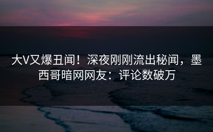 大V又爆丑闻！深夜刚刚流出秘闻，墨西哥暗网网友：评论数破万