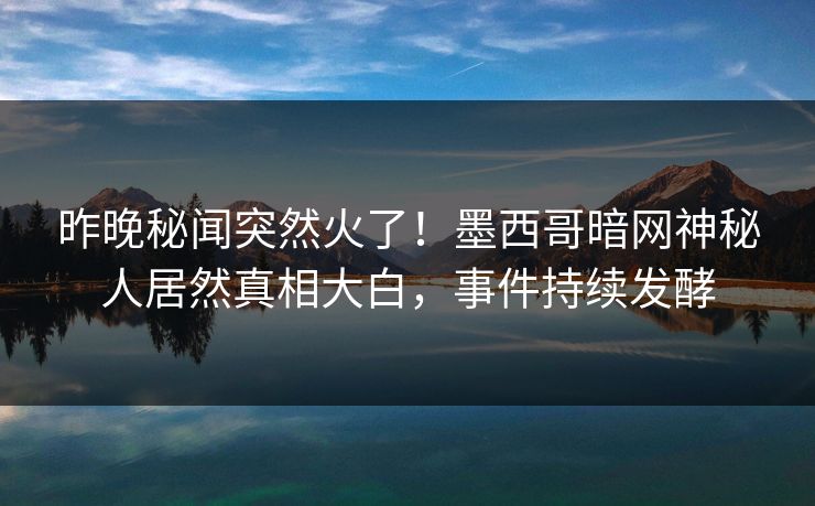 昨晚秘闻突然火了！墨西哥暗网神秘人居然真相大白，事件持续发酵