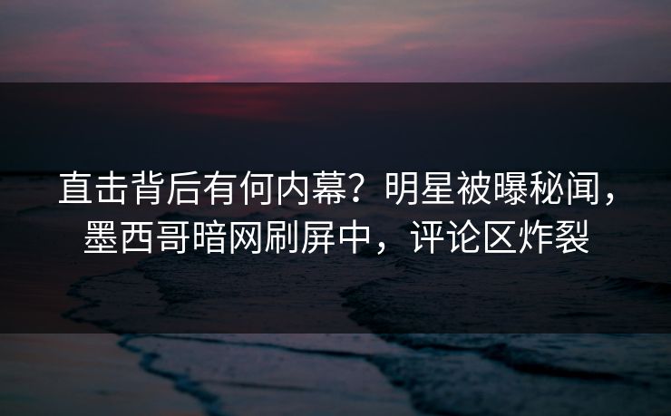 直击背后有何内幕？明星被曝秘闻，墨西哥暗网刷屏中，评论区炸裂