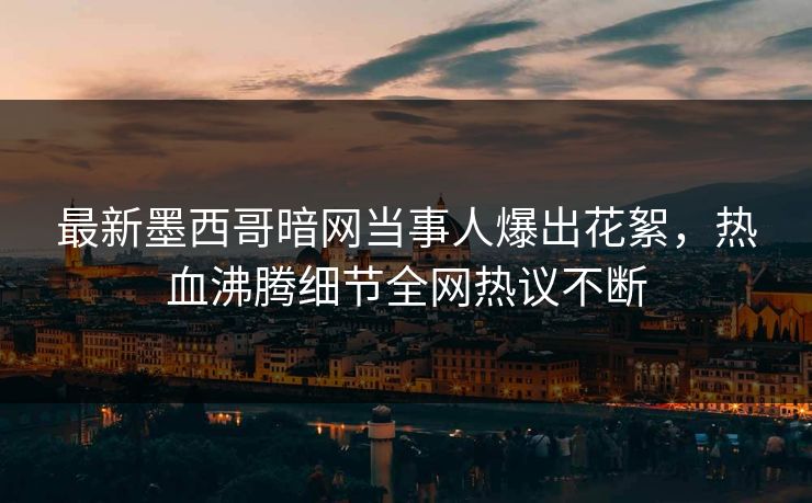 最新墨西哥暗网当事人爆出花絮，热血沸腾细节全网热议不断
