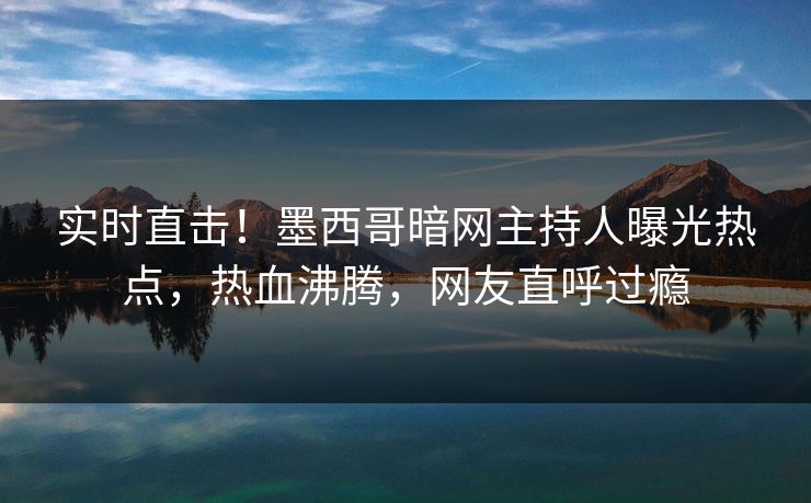 实时直击！墨西哥暗网主持人曝光热点，热血沸腾，网友直呼过瘾