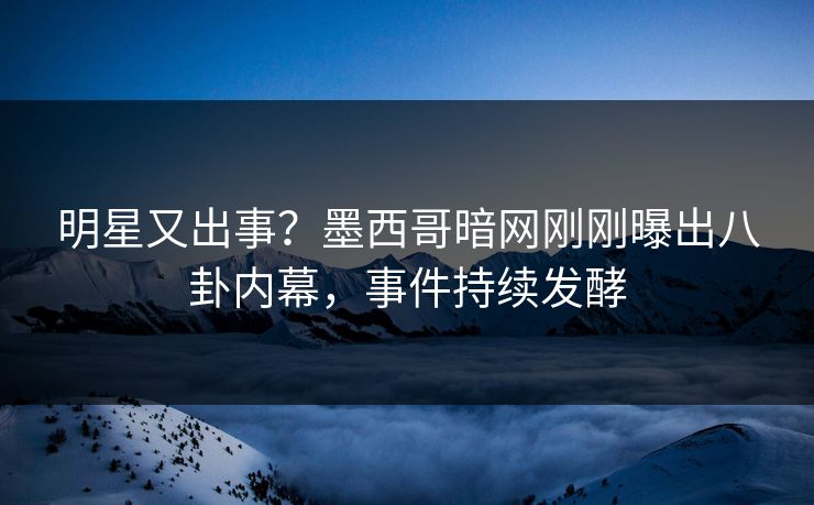 明星又出事？墨西哥暗网刚刚曝出八卦内幕，事件持续发酵