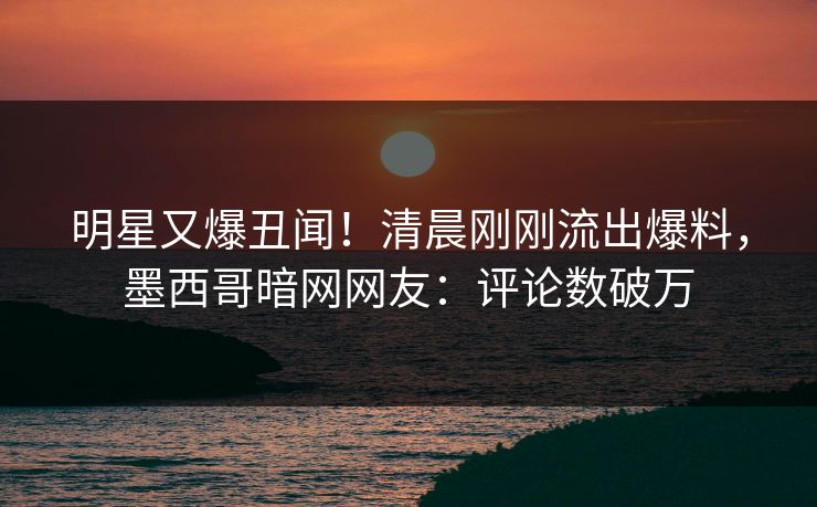 明星又爆丑闻！清晨刚刚流出爆料，墨西哥暗网网友：评论数破万