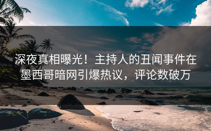 深夜真相曝光！主持人的丑闻事件在墨西哥暗网引爆热议，评论数破万