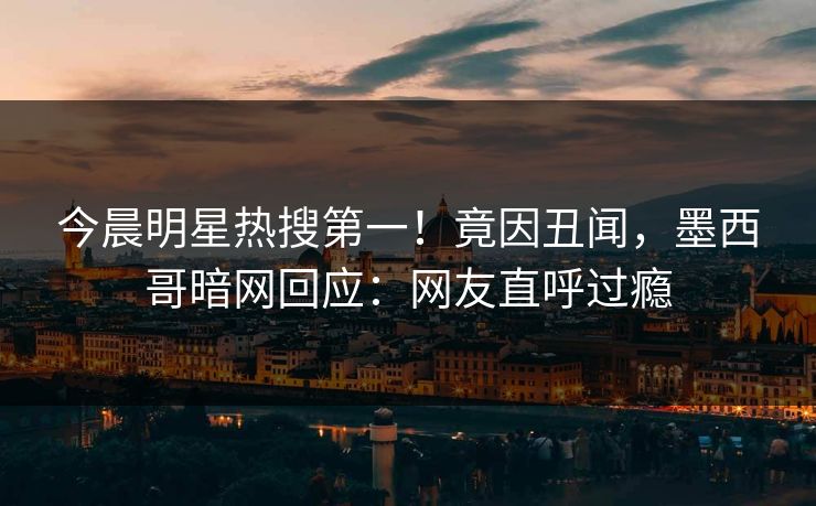 今晨明星热搜第一！竟因丑闻，墨西哥暗网回应：网友直呼过瘾