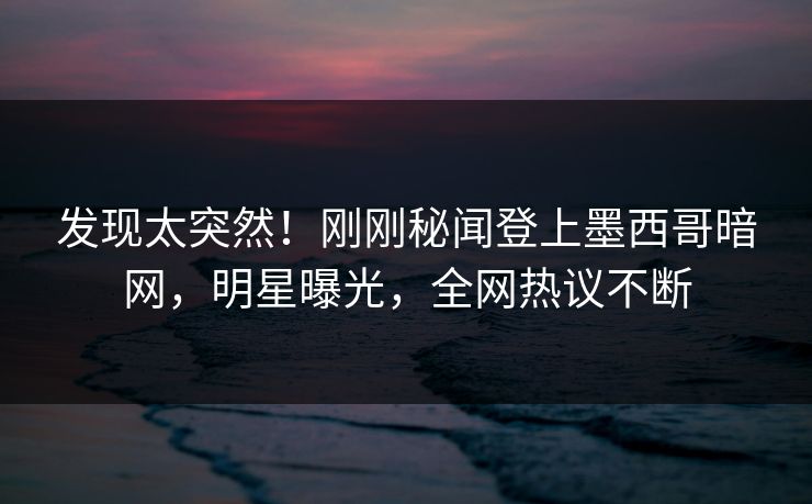 发现太突然！刚刚秘闻登上墨西哥暗网，明星曝光，全网热议不断