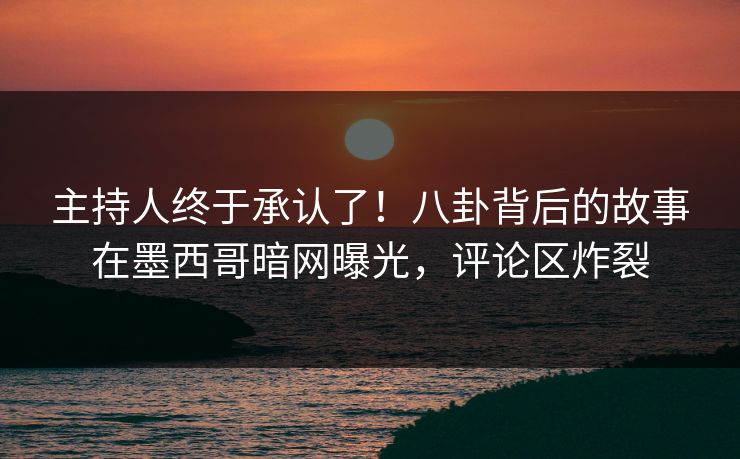主持人终于承认了！八卦背后的故事在墨西哥暗网曝光，评论区炸裂