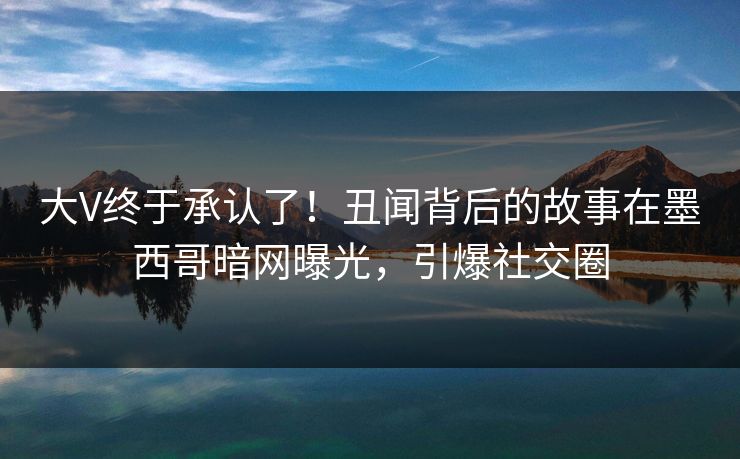 大V终于承认了！丑闻背后的故事在墨西哥暗网曝光，引爆社交圈