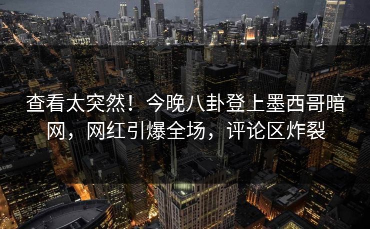 查看太突然！今晚八卦登上墨西哥暗网，网红引爆全场，评论区炸裂