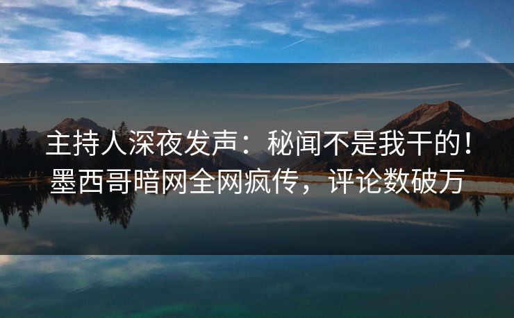 主持人深夜发声：秘闻不是我干的！墨西哥暗网全网疯传，评论数破万