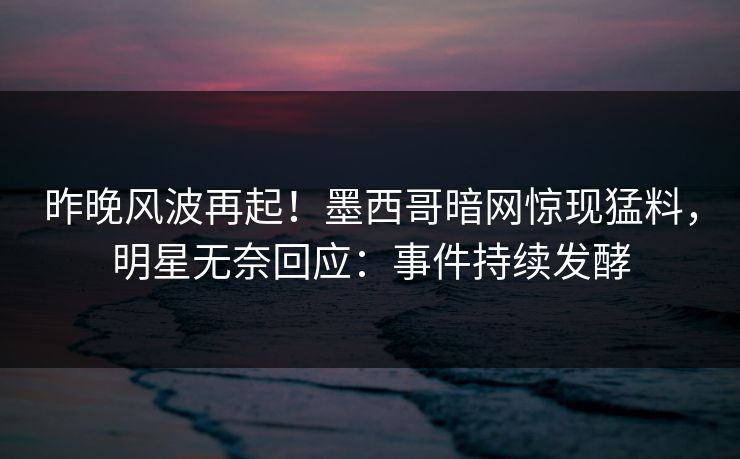 昨晚风波再起！墨西哥暗网惊现猛料，明星无奈回应：事件持续发酵