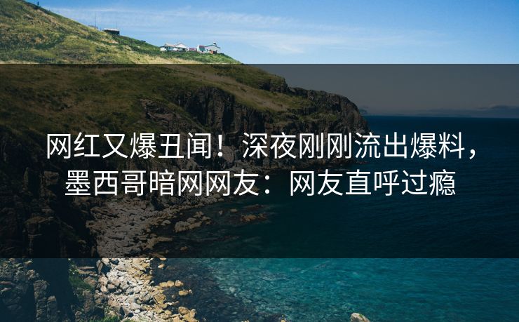 网红又爆丑闻！深夜刚刚流出爆料，墨西哥暗网网友：网友直呼过瘾