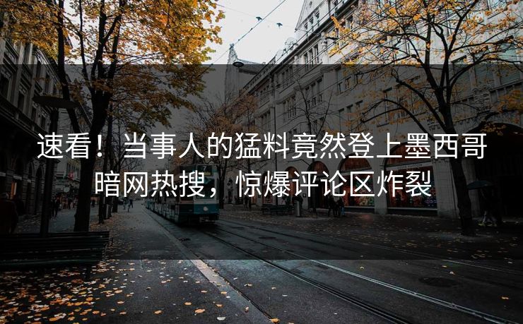 速看！当事人的猛料竟然登上墨西哥暗网热搜，惊爆评论区炸裂