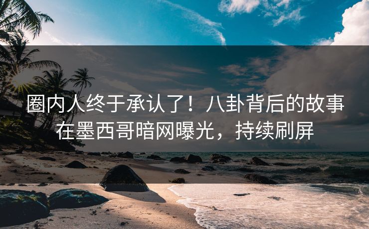 圈内人终于承认了！八卦背后的故事在墨西哥暗网曝光，持续刷屏