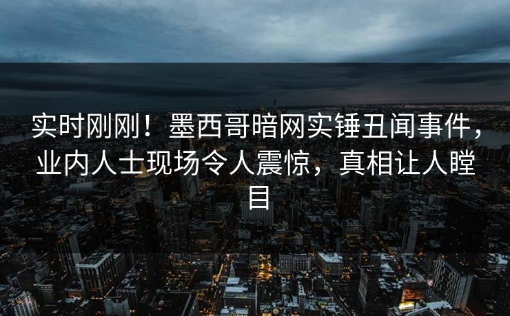 实时刚刚！墨西哥暗网实锤丑闻事件，业内人士现场令人震惊，真相让人瞠目