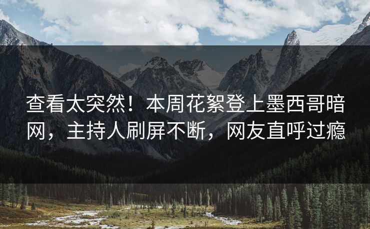 查看太突然！本周花絮登上墨西哥暗网，主持人刷屏不断，网友直呼过瘾