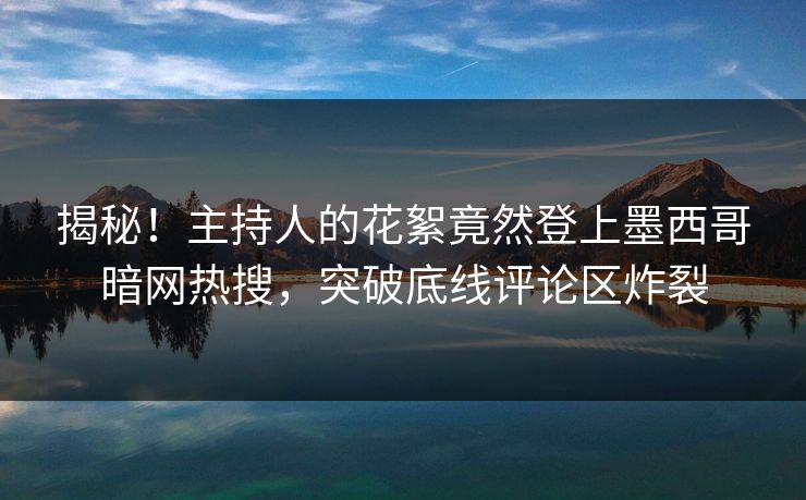 揭秘！主持人的花絮竟然登上墨西哥暗网热搜，突破底线评论区炸裂