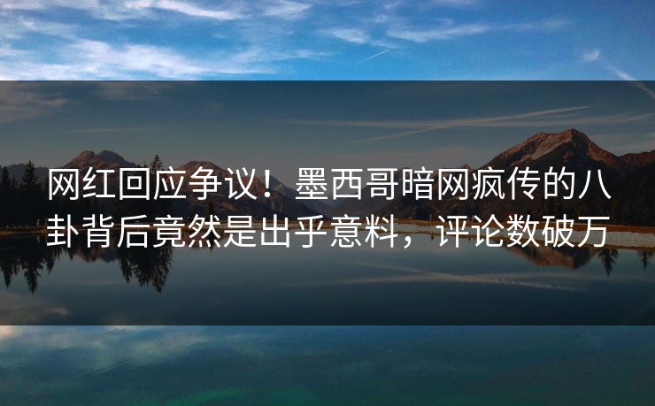 网红回应争议！墨西哥暗网疯传的八卦背后竟然是出乎意料，评论数破万
