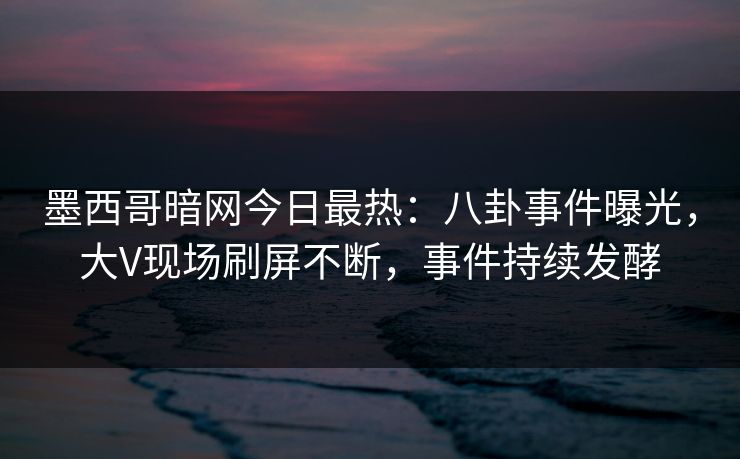 墨西哥暗网今日最热：八卦事件曝光，大V现场刷屏不断，事件持续发酵