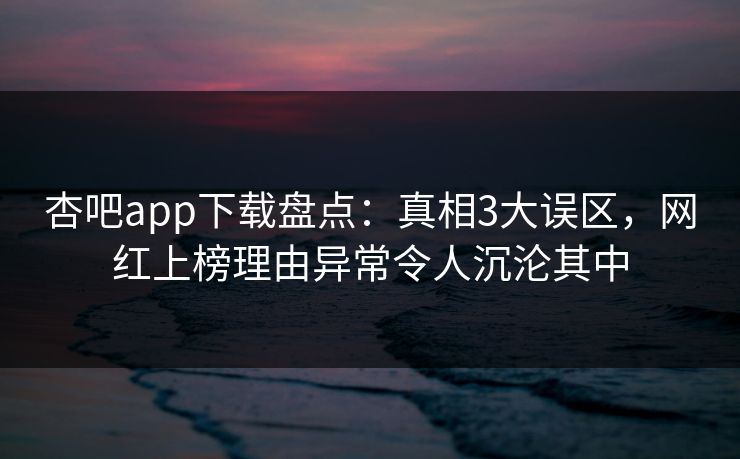 杏吧app下载盘点：真相3大误区，网红上榜理由异常令人沉沦其中