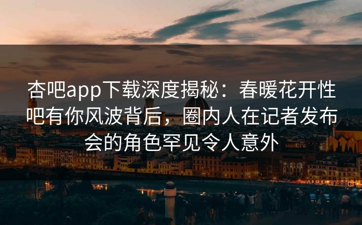 杏吧app下载深度揭秘：春暖花开性吧有你风波背后，圈内人在记者发布会的角色罕见令人意外